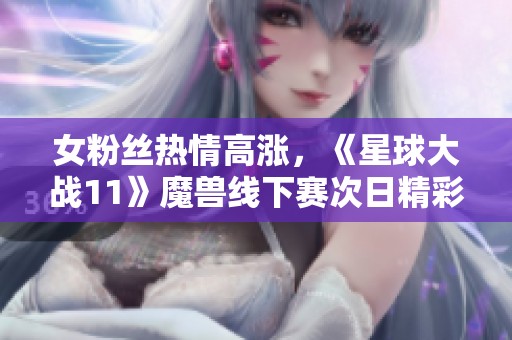 女粉丝热情高涨，《星球大战11》魔兽线下赛次日精彩现场图集