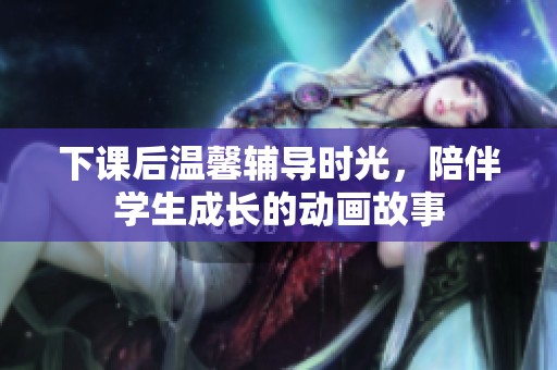 下课后温馨辅导时光，陪伴学生成长的动画故事