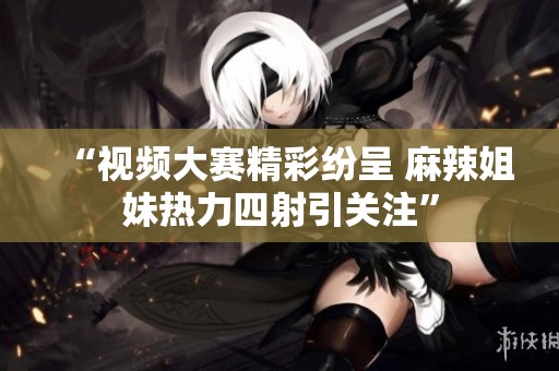“视频大赛精彩纷呈 麻辣姐妹热力四射引关注”