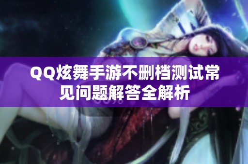 QQ炫舞手游不删档测试常见问题解答全解析