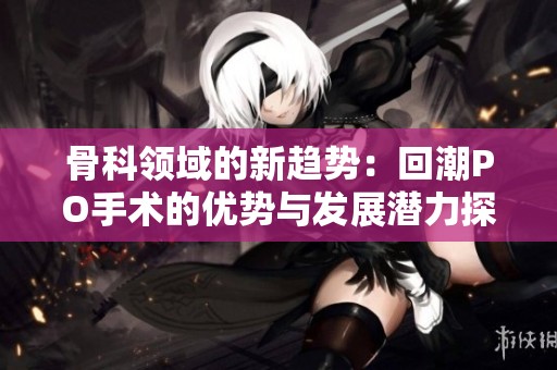 骨科领域的新趋势：回潮PO手术的优势与发展潜力探讨