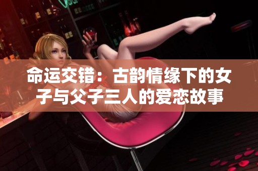 命运交错：古韵情缘下的女子与父子三人的爱恋故事