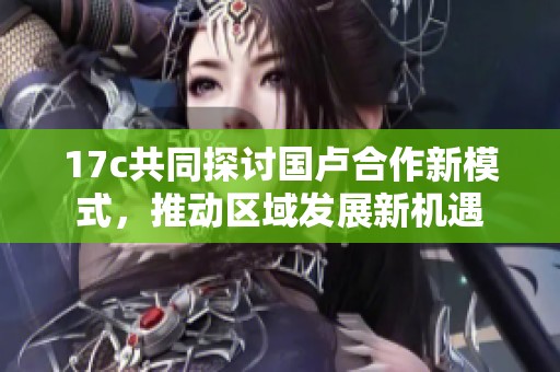 17c共同探讨国卢合作新模式，推动区域发展新机遇