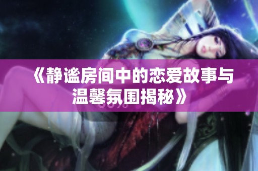 《静谧房间中的恋爱故事与温馨氛围揭秘》