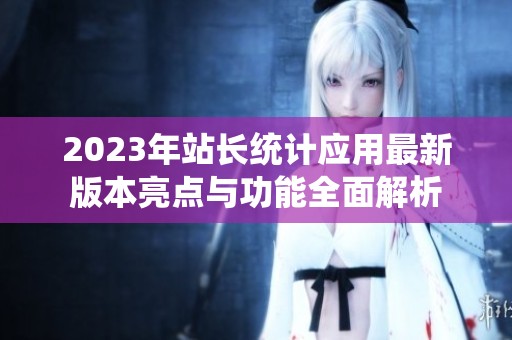 2023年站长统计应用最新版本亮点与功能全面解析