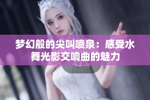 梦幻般的尖叫喷泉：感受水舞光影交响曲的魅力