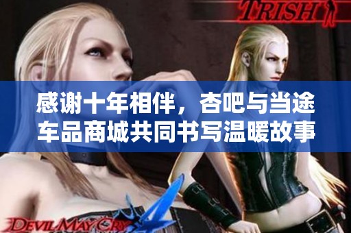 感谢十年相伴，杏吧与当途车品商城共同书写温暖故事