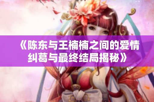 《陈东与王楠楠之间的爱情纠葛与最终结局揭秘》
