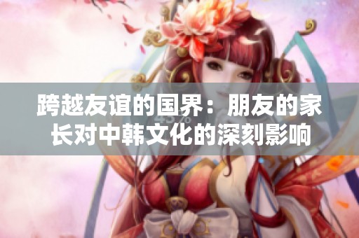 跨越友谊的国界：朋友的家长对中韩文化的深刻影响