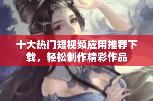 十大热门短视频应用推荐下载，轻松制作精彩作品