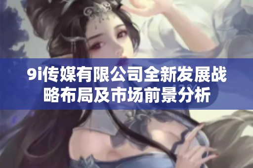9i传媒有限公司全新发展战略布局及市场前景分析