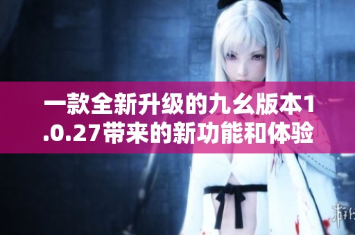 一款全新升级的九幺版本1.0.27带来的新功能和体验解析