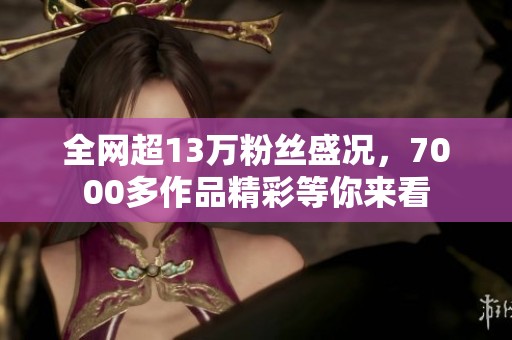 全网超13万粉丝盛况，7000多作品精彩等你来看