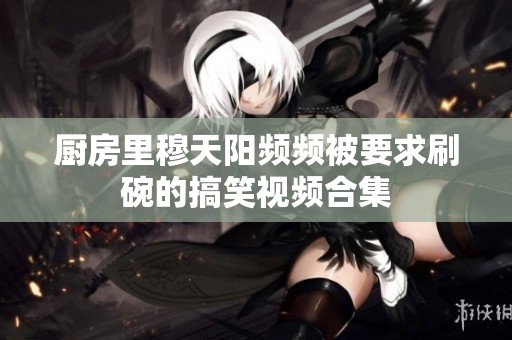 厨房里穆天阳频频被要求刷碗的搞笑视频合集