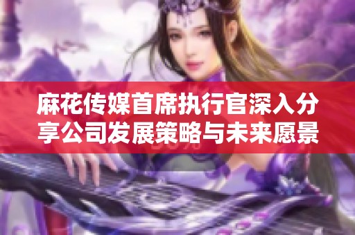 麻花传媒首席执行官深入分享公司发展策略与未来愿景