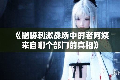 《揭秘刺激战场中的老阿姨来自哪个部门的真相》