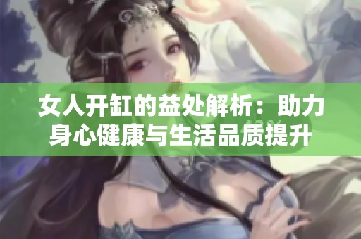 女人开缸的益处解析：助力身心健康与生活品质提升