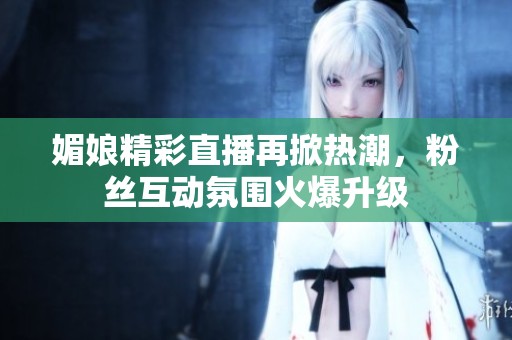媚娘精彩直播再掀热潮，粉丝互动氛围火爆升级