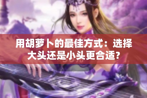 用胡萝卜的最佳方式：选择大头还是小头更合适？