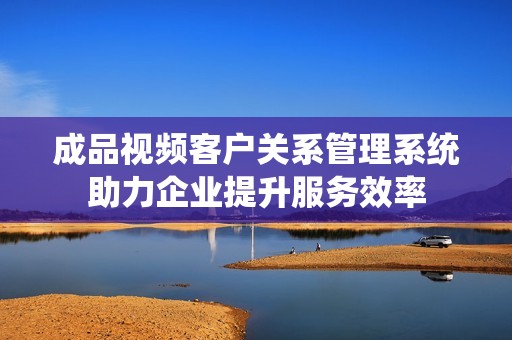 成品视频客户关系管理系统助力企业提升服务效率