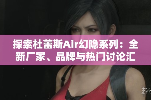 探索杜蕾斯Air幻隐系列：全新厂家、品牌与热门讨论汇总