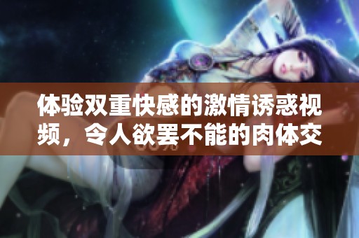 体验双重快感的激情诱惑视频，令人欲罢不能的肉体交融