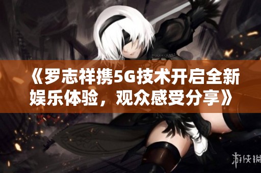 《罗志祥携5G技术开启全新娱乐体验，观众感受分享》