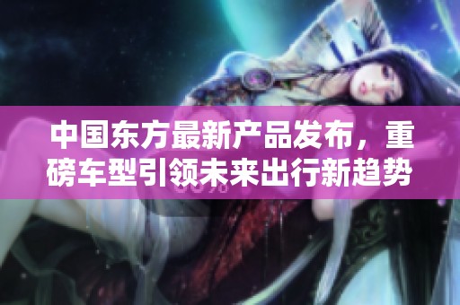 中国东方最新产品发布，重磅车型引领未来出行新趋势