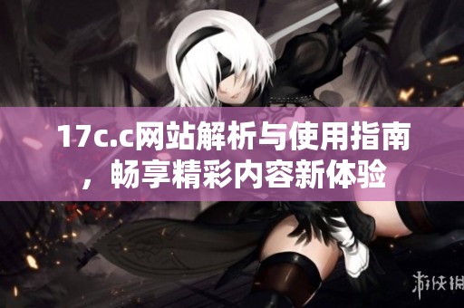17c.c网站解析与使用指南，畅享精彩内容新体验