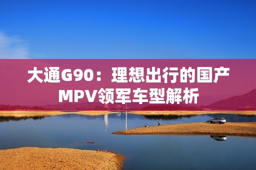 大通G90：理想出行的国产MPV领军车型解析