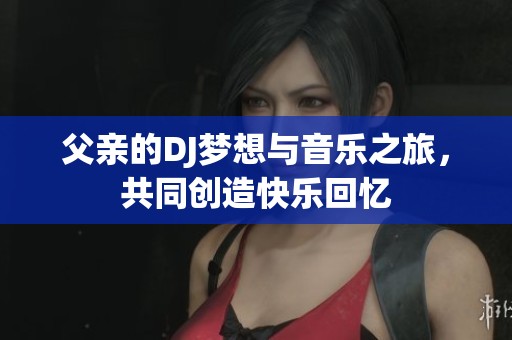 父亲的DJ梦想与音乐之旅，共同创造快乐回忆