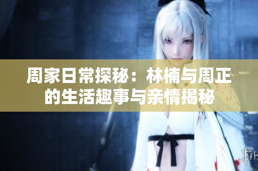 周家日常探秘：林楠与周正的生活趣事与亲情揭秘