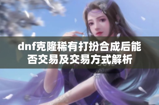 dnf克隆稀有打扮合成后能否交易及交易方式解析