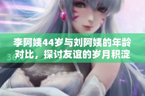 李阿姨44岁与刘阿姨的年龄对比，探讨友谊的岁月积淀