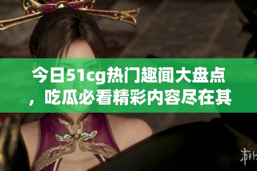 今日51cg热门趣闻大盘点，吃瓜必看精彩内容尽在其中
