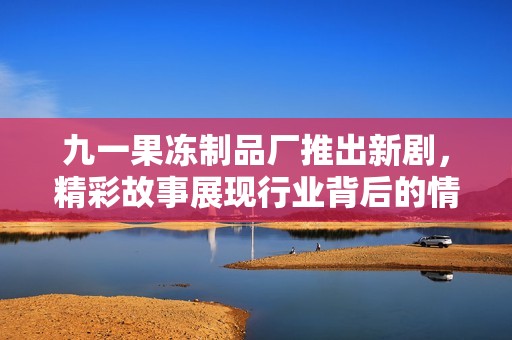 九一果冻制品厂推出新剧，精彩故事展现行业背后的情感世界