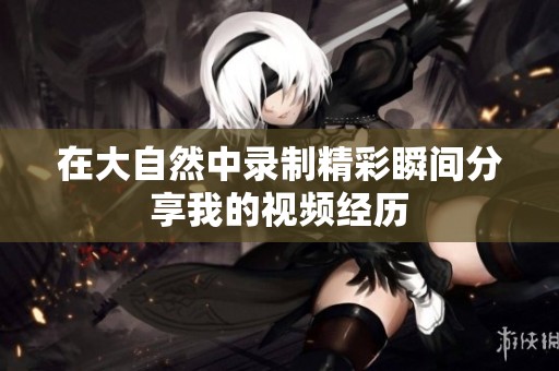 在大自然中录制精彩瞬间分享我的视频经历