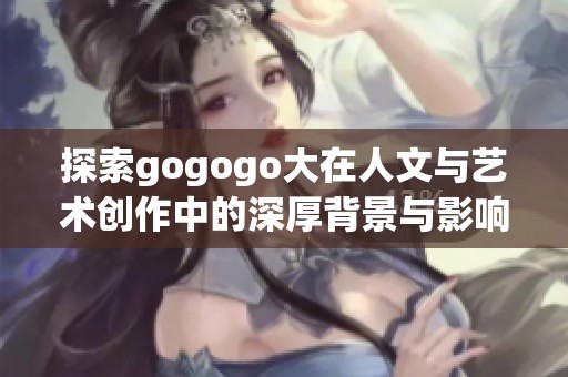 探索gogogo大在人文与艺术创作中的深厚背景与影响