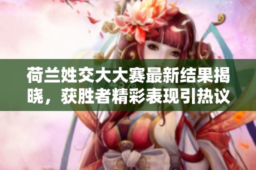 荷兰姓交大大赛最新结果揭晓，获胜者精彩表现引热议