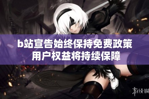 b站宣告始终保持免费政策 用户权益将持续保障