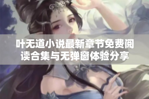 叶无道小说最新章节免费阅读合集与无弹窗体验分享