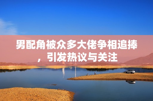 男配角被众多大佬争相追捧，引发热议与关注