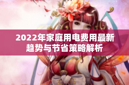 2022年家庭用电费用最新趋势与节省策略解析