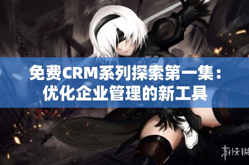 免费CRM系列探索第一集：优化企业管理的新工具