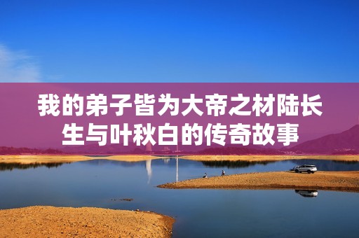 我的弟子皆为大帝之材陆长生与叶秋白的传奇故事