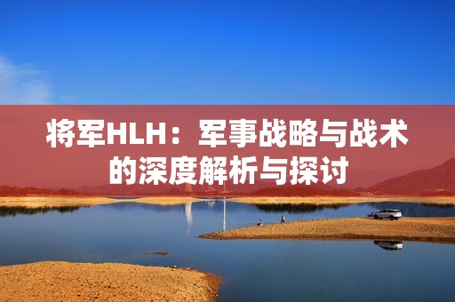 将军HLH：军事战略与战术的深度解析与探讨