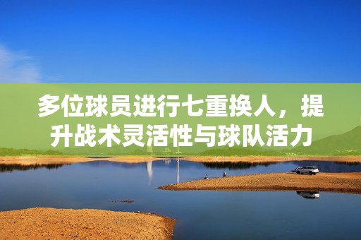多位球员进行七重换人，提升战术灵活性与球队活力