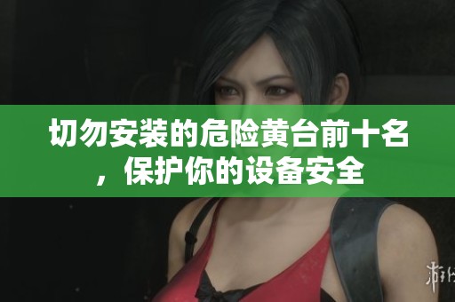 切勿安装的危险黄台前十名，保护你的设备安全