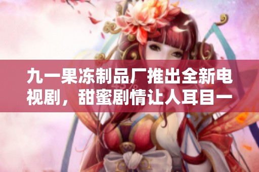 九一果冻制品厂推出全新电视剧，甜蜜剧情让人耳目一新