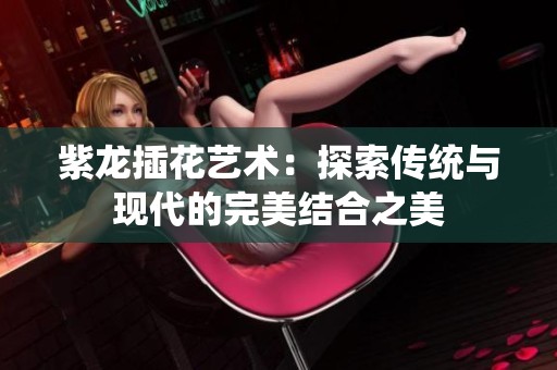 紫龙插花艺术：探索传统与现代的完美结合之美